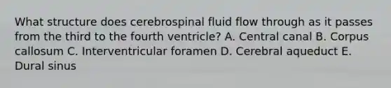 What structure does cerebrospinal fluid flow through as it passes from the third to the fourth ventricle? A. Central canal B. Corpus callosum C. Interventricular foramen D. Cerebral aqueduct E. Dural sinus