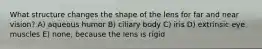 What structure changes the shape of the lens for far and near vision? A) aqueous humor B) ciliary body C) iris D) extrinsic eye muscles E) none, because the lens is rigid