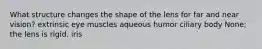 What structure changes the shape of the lens for far and near vision? extrinsic eye muscles aqueous humor ciliary body None; the lens is rigid. iris