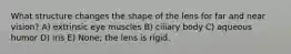 What structure changes the shape of the lens for far and near vision? A) extrinsic eye muscles B) ciliary body C) aqueous humor D) iris E) None; the lens is rigid.