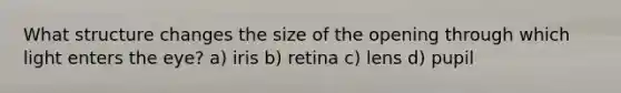 What structure changes the size of the opening through which light enters the eye? a) iris b) retina c) lens d) pupil