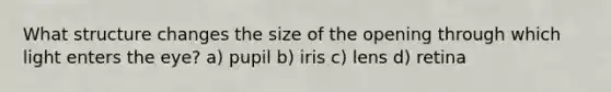 What structure changes the size of the opening through which light enters the eye? a) pupil b) iris c) lens d) retina