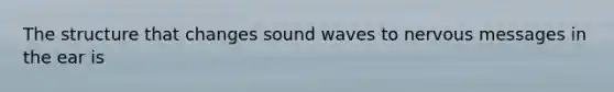 The structure that changes sound waves to nervous messages in the ear is