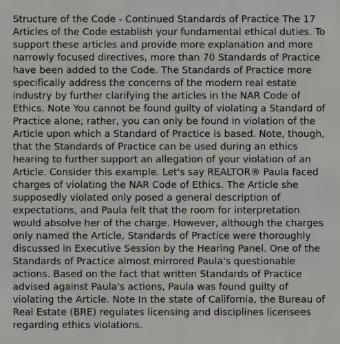 Structure of the Code - Continued Standards of Practice The 17 Articles of the Code establish your fundamental ethical duties. To support these articles and provide more explanation and more narrowly focused directives, more than 70 Standards of Practice have been added to the Code. The Standards of Practice more specifically address the concerns of the modern real estate industry by further clarifying the articles in the NAR Code of Ethics. Note You cannot be found guilty of violating a Standard of Practice alone; rather, you can only be found in violation of the Article upon which a Standard of Practice is based. Note, though, that the Standards of Practice can be used during an ethics hearing to further support an allegation of your violation of an Article. Consider this example. Let's say REALTOR® Paula faced charges of violating the NAR Code of Ethics. The Article she supposedly violated only posed a general description of expectations, and Paula felt that the room for interpretation would absolve her of the charge. However, although the charges only named the Article, Standards of Practice were thoroughly discussed in Executive Session by the Hearing Panel. One of the Standards of Practice almost mirrored Paula's questionable actions. Based on the fact that written Standards of Practice advised against Paula's actions, Paula was found guilty of violating the Article. Note In the state of California, the Bureau of Real Estate (BRE) regulates licensing and disciplines licensees regarding ethics violations.