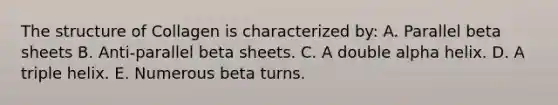 The structure of Collagen is characterized by: A. Parallel beta sheets B. Anti-parallel beta sheets. C. A double alpha helix. D. A triple helix. E. Numerous beta turns.