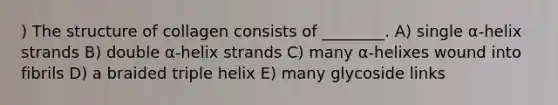 ) The structure of collagen consists of ________. A) single α-helix strands B) double α-helix strands C) many α-helixes wound into fibrils D) a braided triple helix E) many glycoside links