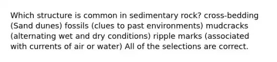 Which structure is common in sedimentary rock? cross-bedding (Sand dunes) fossils (clues to past environments) mudcracks (alternating wet and dry conditions) ripple marks (associated with currents of air or water) All of the selections are correct.