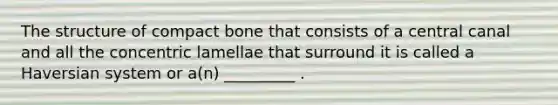 The structure of compact bone that consists of a central canal and all the concentric lamellae that surround it is called a Haversian system or a(n) _________ .