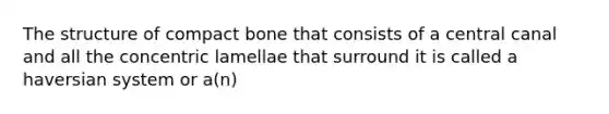 The structure of compact bone that consists of a central canal and all the concentric lamellae that surround it is called a haversian system or a(n)