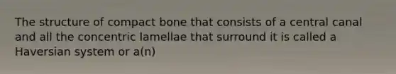 The structure of compact bone that consists of a central canal and all the concentric lamellae that surround it is called a Haversian system or a(n)