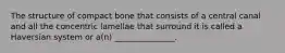 The structure of compact bone that consists of a central canal and all the concentric lamellae that surround it is called a Haversian system or a(n) _______________.