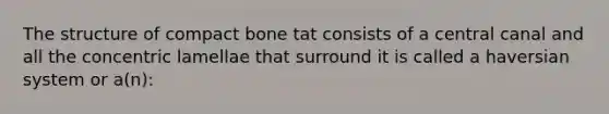 The structure of compact bone tat consists of a central canal and all the concentric lamellae that surround it is called a haversian system or a(n):