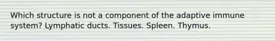 Which structure is not a component of the adaptive immune system? Lymphatic ducts. Tissues. Spleen. Thymus.