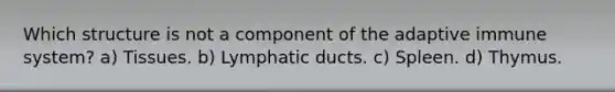 Which structure is not a component of the adaptive immune system? a) Tissues. b) Lymphatic ducts. c) Spleen. d) Thymus.