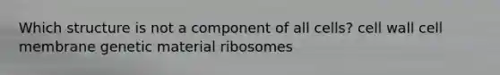 Which structure is not a component of all cells? cell wall cell membrane genetic material ribosomes