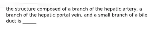 the structure composed of a branch of the hepatic artery, a branch of the hepatic portal vein, and a small branch of a bile duct is ______