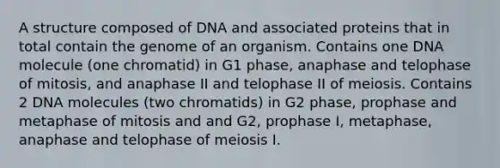 A structure composed of DNA and associated proteins that in total contain the genome of an organism. Contains one DNA molecule (one chromatid) in G1 phase, anaphase and telophase of mitosis, and anaphase II and telophase II of meiosis. Contains 2 DNA molecules (two chromatids) in G2 phase, prophase and metaphase of mitosis and and G2, prophase I, metaphase, anaphase and telophase of meiosis I.