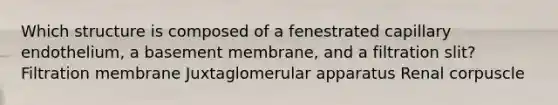 Which structure is composed of a fenestrated capillary endothelium, a basement membrane, and a filtration slit? Filtration membrane Juxtaglomerular apparatus Renal corpuscle