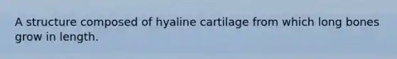 A structure composed of hyaline cartilage from which long bones grow in length.