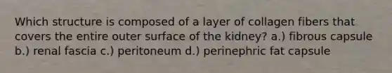 Which structure is composed of a layer of collagen fibers that covers the entire outer surface of the kidney? a.) fibrous capsule b.) renal fascia c.) peritoneum d.) perinephric fat capsule