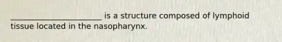 _______________________ is a structure composed of lymphoid tissue located in the nasopharynx.