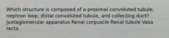 Which structure is composed of a proximal convoluted tubule, nephron loop, distal convoluted tubule, and collecting duct? Juxtaglomerular apparatus Renal corpuscle Renal tubule Vasa recta