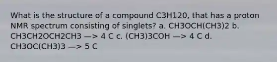 What is the structure of a compound C3H120, that has a proton NMR spectrum consisting of singlets? a. CH3OCH(CH3)2 b. CH3CH2OCH2CH3 —> 4 C c. (CH3)3COH —> 4 C d. CH3OC(CH3)3 —> 5 C