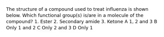 The structure of a compound used to treat influenza is shown below. Which functional group(s) is/are in a molecule of the compound? 1. Ester 2. Secondary amide 3. Ketone A 1, 2 and 3 B Only 1 and 2 C Only 2 and 3 D Only 1