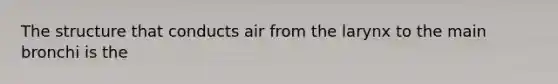 The structure that conducts air from the larynx to the main bronchi is the