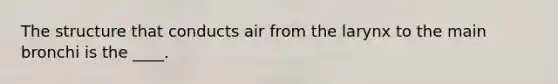 The structure that conducts air from the larynx to the main bronchi is the ____.