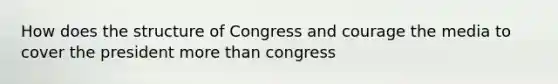 How does the structure of Congress and courage the media to cover the president more than congress