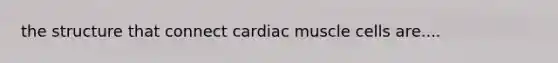 the structure that connect cardiac muscle cells are....