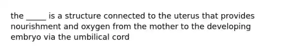 the _____ is a structure connected to the uterus that provides nourishment and oxygen from the mother to the developing embryo via the umbilical cord