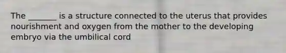 The _______ is a structure connected to the uterus that provides nourishment and oxygen from the mother to the developing embryo via the umbilical cord