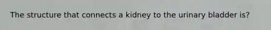 The structure that connects a kidney to the urinary bladder is?