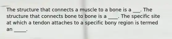 The structure that connects a muscle to a bone is a ___. The structure that connects bone to bone is a ____. The specific site at which a tendon attaches to a specific bony region is termed an _____.