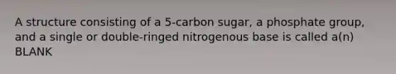 A structure consisting of a 5-carbon sugar, a phosphate group, and a single or double-ringed nitrogenous base is called a(n) BLANK