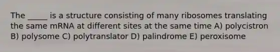 The _____ is a structure consisting of many ribosomes translating the same mRNA at different sites at the same time A) polycistron B) polysome C) polytranslator D) palindrome E) peroxisome