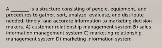 A ________ is a structure consisting of people, equipment, and procedures to gather, sort, analyze, evaluate, and distribute needed, timely, and accurate information to marketing decision makers. A) customer relationship management system B) sales information management system C) marketing relationship management system D) marketing information system