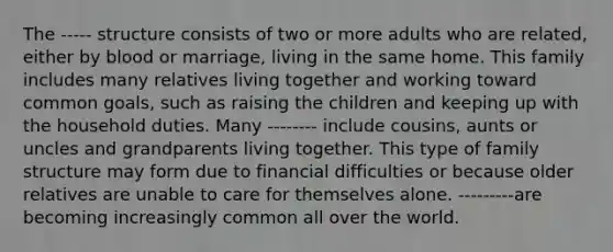 The ----- structure consists of two or more adults who are related, either by blood or marriage, living in the same home. This family includes many relatives living together and working toward common goals, such as raising the children and keeping up with the household duties. Many -------- include cousins, aunts or uncles and grandparents living together. This type of family structure may form due to financial difficulties or because older relatives are unable to care for themselves alone. ---------are becoming increasingly common all over the world.