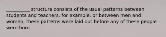 __________ structure consists of the usual patterns between students and teachers, for example, or between men and women; these patterns were laid out before any of these people were born.