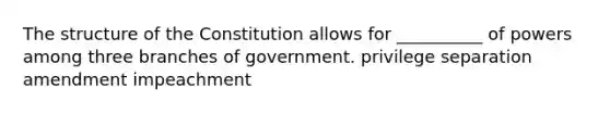 The structure of the Constitution allows for __________ of powers among three branches of government. privilege separation amendment impeachment