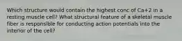 Which structure would contain the highest conc of Ca+2 in a resting muscle cell? What structural feature of a skeletal muscle fiber is responsible for conducting action potentials into the interior of the cell?