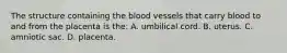 The structure containing the blood vessels that carry blood to and from the placenta is​ the: A. umbilical cord. B. uterus. C. amniotic sac. D. placenta.