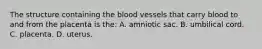 The structure containing the blood vessels that carry blood to and from the placenta is​ the: A. amniotic sac. B. umbilical cord. C. placenta. D. uterus.