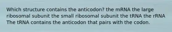 Which structure contains the anticodon? the mRNA the large ribosomal subunit the small ribosomal subunit the tRNA the rRNA The tRNA contains the anticodon that pairs with the codon.