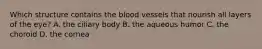 Which structure contains the blood vessels that nourish all layers of the eye? A. the ciliary body B. the aqueous humor C. the choroid D. the cornea