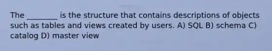 The ________ is the structure that contains descriptions of objects such as tables and views created by users. A) SQL B) schema C) catalog D) master view