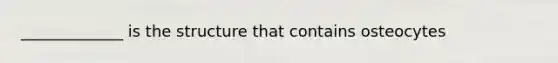 _____________ is the structure that contains osteocytes