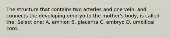 The structure that contains two arteries and one vein, and connects the developing embryo to the mother's body, is called the: Select one: A. amnion B. placenta C. embryo D. umbilical cord.